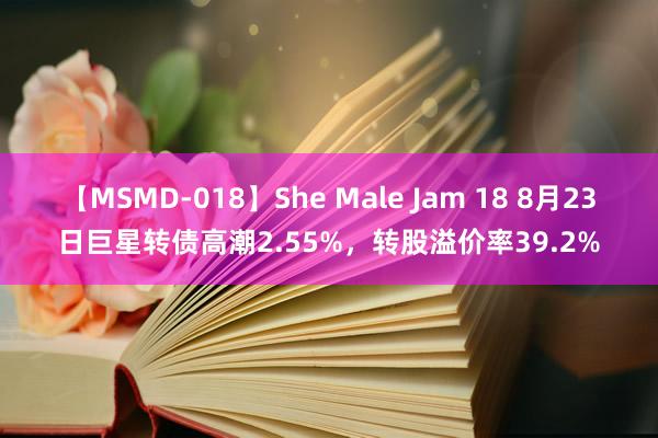 【MSMD-018】She Male Jam 18 8月23日巨星转债高潮2.55%，转股溢价率39.2%