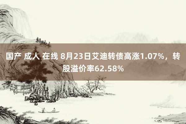 国产 成人 在线 8月23日艾迪转债高涨1.07%，转股溢价率62.58%