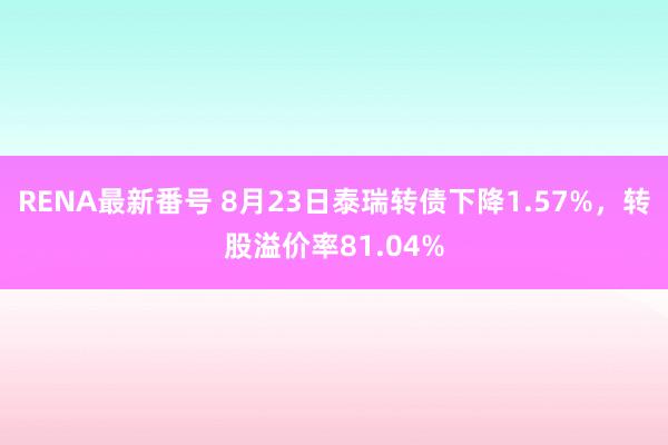 RENA最新番号 8月23日泰瑞转债下降1.57%，转股溢价率81.04%