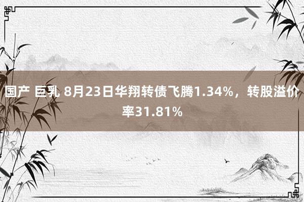 国产 巨乳 8月23日华翔转债飞腾1.34%，转股溢价率31.81%