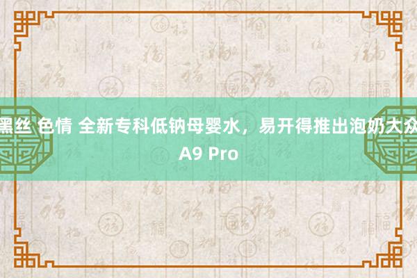 黑丝 色情 全新专科低钠母婴水，易开得推出泡奶大众A9 Pro