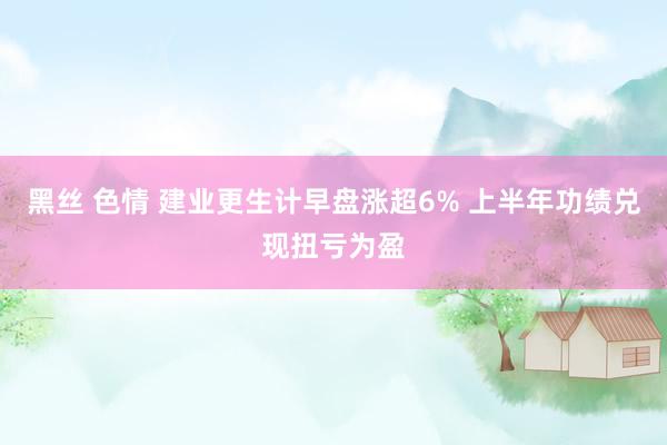 黑丝 色情 建业更生计早盘涨超6% 上半年功绩兑现扭亏为盈