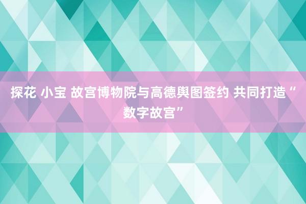 探花 小宝 故宫博物院与高德舆图签约 共同打造“数字故宫”