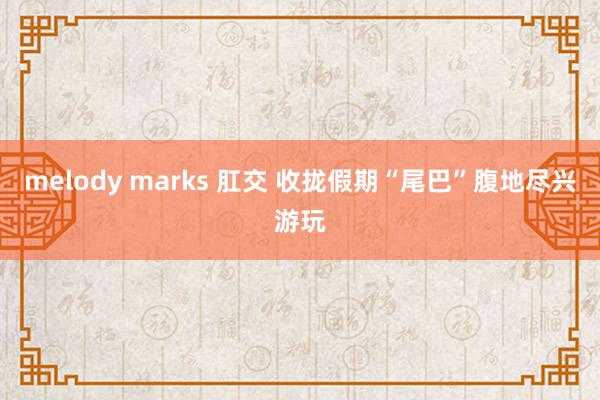 melody marks 肛交 收拢假期“尾巴”腹地尽兴游玩