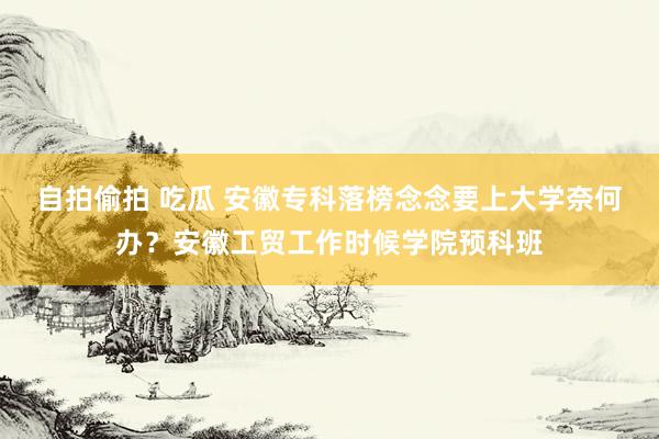 自拍偷拍 吃瓜 安徽专科落榜念念要上大学奈何办？安徽工贸工作时候学院预科班