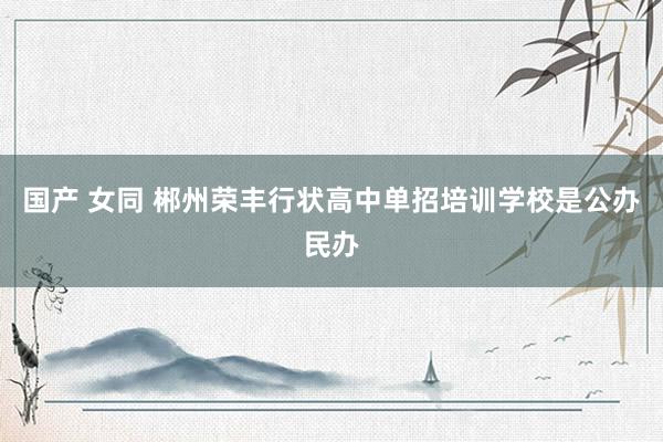 国产 女同 郴州荣丰行状高中单招培训学校是公办民办