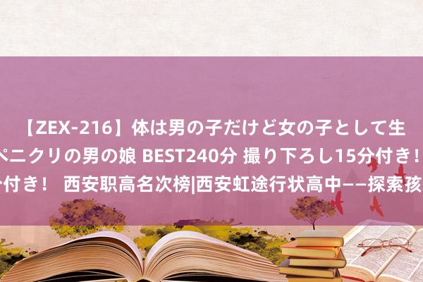 【ZEX-216】体は男の子だけど女の子として生きてる 感じやすいペニクリの男の娘 BEST240分 撮り下ろし15分付き！ 西安职高名次榜|西安虹途行状高中——探索孩子非传统高中的长进