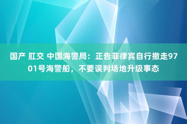 国产 肛交 中国海警局：正告菲律宾自行撤走9701号海警船，不要误判场地升级事态