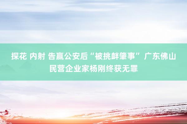 探花 内射 告赢公安后“被挑衅肇事” 广东佛山民营企业家杨刚终获无罪