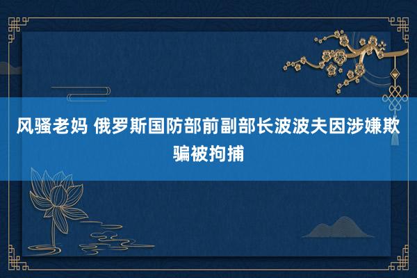 风骚老妈 俄罗斯国防部前副部长波波夫因涉嫌欺骗被拘捕