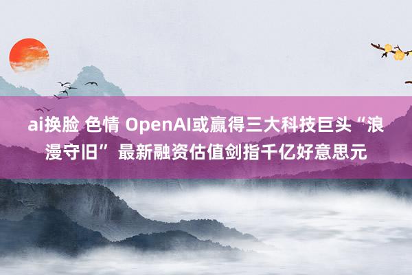 ai换脸 色情 OpenAI或赢得三大科技巨头“浪漫守旧” 最新融资估值剑指千亿好意思元