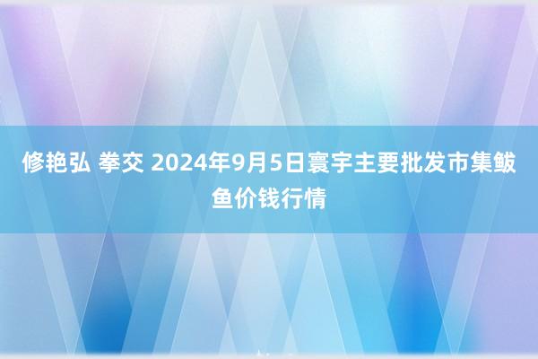 修艳弘 拳交 2024年9月5日寰宇主要批发市集鲅鱼价钱行情