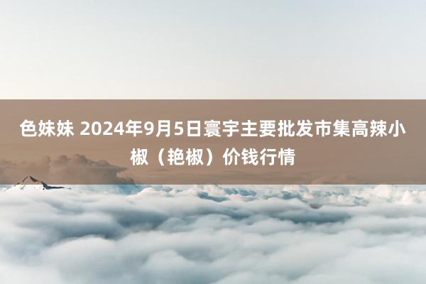 色妹妹 2024年9月5日寰宇主要批发市集高辣小椒（艳椒）价钱行情