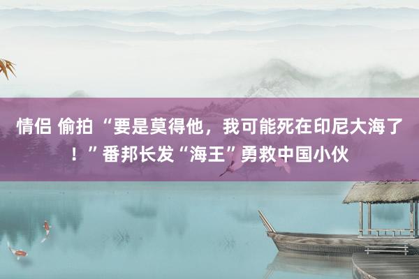 情侣 偷拍 “要是莫得他，我可能死在印尼大海了！”番邦长发“海王”勇救中国小伙