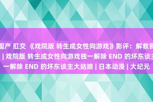 国产 肛交 《戏院版 转生成女性向游戏》影评：解救我方后 更要救他东谈主 | 戏院版 转生成女性向游戏独一解除 END 的坏东谈主大姑娘 | 日本动漫 | 大纪元