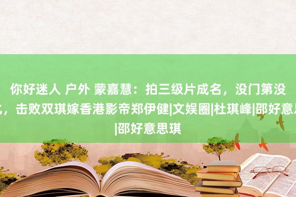 你好迷人 户外 蒙嘉慧：拍三级片成名，没门第没文化，击败双琪嫁香港影帝郑伊健|文娱圈|杜琪峰|邵好意思琪