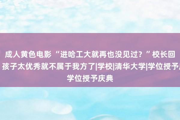 成人黄色电影 “进哈工大就再也没见过？”校长回报，孩子太优秀就不属于我方了|学校|清华大学|学位授予庆典