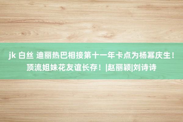 jk 白丝 迪丽热巴相接第十一年卡点为杨幂庆生！顶流姐妹花友谊长存！|赵丽颖|刘诗诗