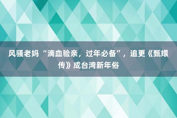 风骚老妈 “滴血验亲，过年必备”，追更《甄嬛传》成台湾新年俗