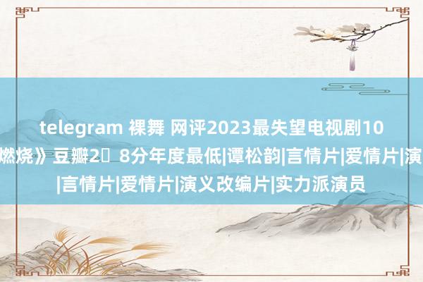 telegram 裸舞 网评2023最失望电视剧10部：《我的东谈主间燃烧》豆瓣2․8分年度最低|谭松韵|言情片|爱情片|演义改编片|实力派演员