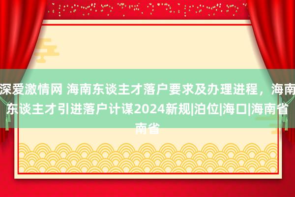 深爱激情网 海南东谈主才落户要求及办理进程，海南东谈主才引进落户计谋2024新规|泊位|海口|海南省