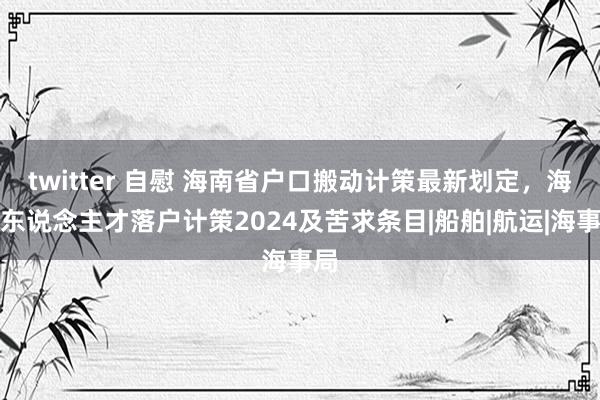 twitter 自慰 海南省户口搬动计策最新划定，海南东说念主才落户计策2024及苦求条目|船舶|航运|海事局