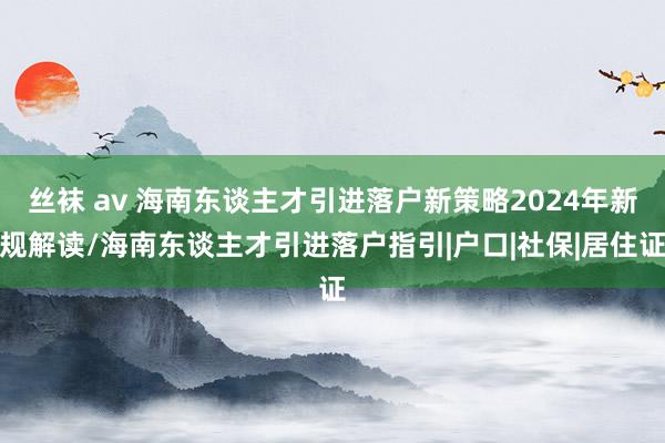 丝袜 av 海南东谈主才引进落户新策略2024年新规解读/海南东谈主才引进落户指引|户口|社保|居住证