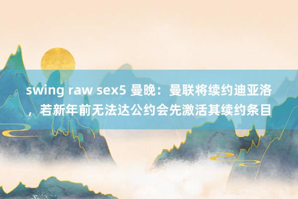 swing raw sex5 曼晚：曼联将续约迪亚洛，若新年前无法达公约会先激活其续约条目