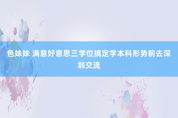 色妹妹 满意好意思三学位搞定学本科形势前去深圳交流