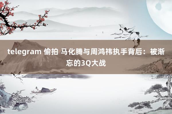 telegram 偷拍 马化腾与周鸿祎执手背后：被渐忘的3Q大战