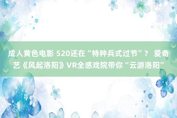 成人黄色电影 520还在“特种兵式过节”？ 爱奇艺《风起洛阳》VR全感戏院带你“云游洛阳”