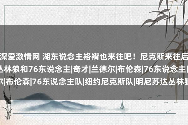 深爱激情网 湖东说念主袼褙也来往吧！尼克斯来往后豪取4连胜，还赢了丛林狼和76东说念主|奇才|兰德尔|布伦森|76东说念主队|纽约尼克斯队|明尼苏达丛林狼队