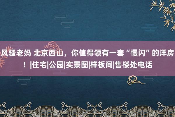 风骚老妈 北京西山，你值得领有一套“慢闪”的洋房！|住宅|公园|实景图|样板间|售楼处电话