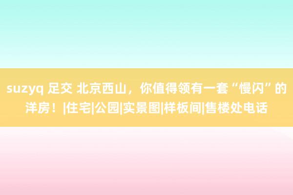 suzyq 足交 北京西山，你值得领有一套“慢闪”的洋房！|住宅|公园|实景图|样板间|售楼处电话