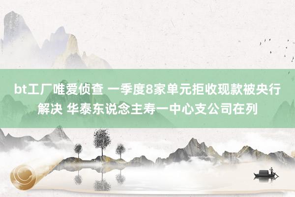 bt工厂唯爱侦查 一季度8家单元拒收现款被央行解决 华泰东说念主寿一中心支公司在列