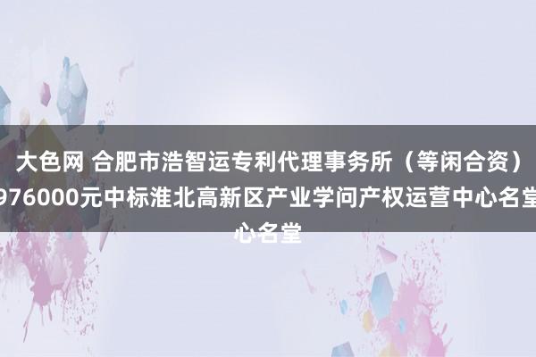 大色网 合肥市浩智运专利代理事务所（等闲合资）976000元中标淮北高新区产业学问产权运营中心名堂