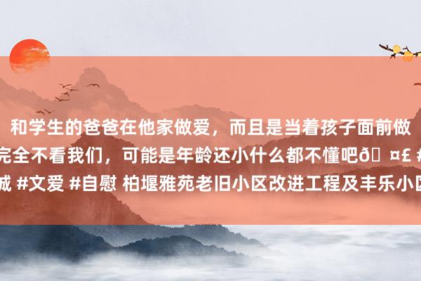 和学生的爸爸在他家做爱，而且是当着孩子面前做爱，太刺激了，孩子完全不看我们，可能是年龄还小什么都不懂吧🤣 #同城 #文爱 #自慰 柏堰雅苑老旧小区改进工程及丰乐小区“三供一业”改进工程打算