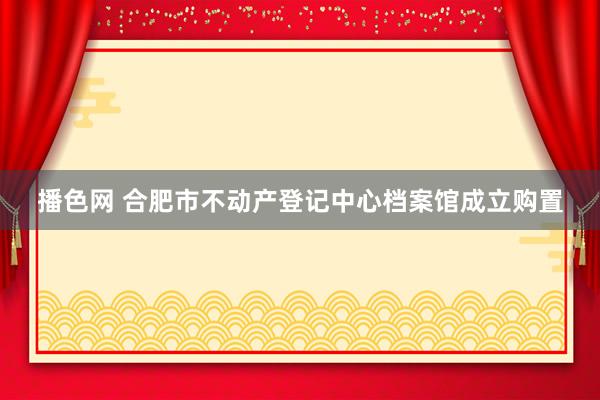 播色网 合肥市不动产登记中心档案馆成立购置