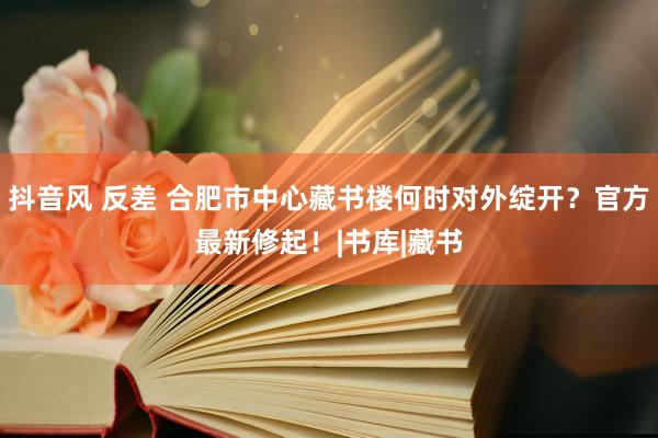 抖音风 反差 合肥市中心藏书楼何时对外绽开？官方最新修起！|书库|藏书