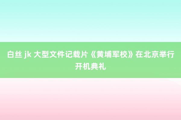 白丝 jk 大型文件记载片《黄埔军校》在北京举行开机典礼