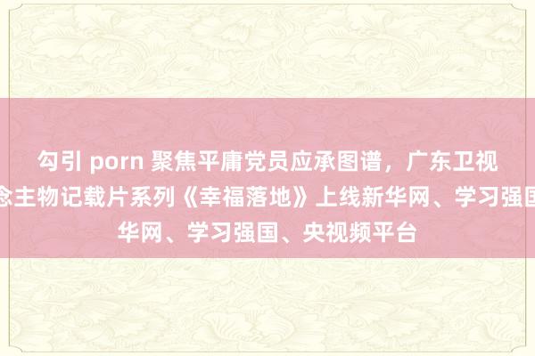 勾引 porn 聚焦平庸党员应承图谱，广东卫视现实题材东说念主物记载片系列《幸福落地》上线新华网、学习强国、央视频平台